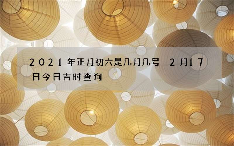 2021年正月初六是几月几号 2月17日今日吉时查询
